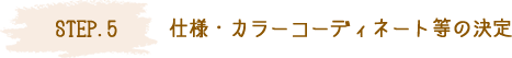 STEP.5 仕様・カラーコーディネート等の決定